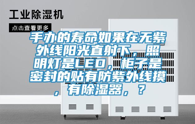 手办的寿命如果在无紫外线阳光直射下，照明灯是LED，柜子是密封的贴有防紫外线摸，有除湿器，？