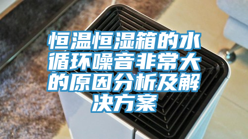 亚洲乱码一区二区三区 恒温恒湿箱的水循环噪音非常大的原因分析及解决方案