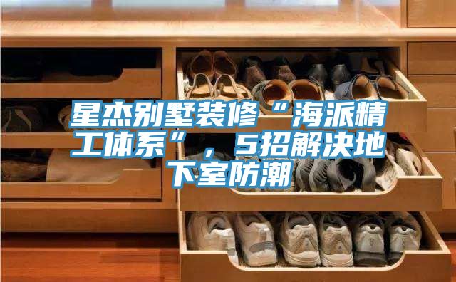 亚洲欧美一级特黄大片 星杰别墅装修“海派精工体系”，5招解决地下室防潮