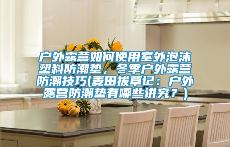 户外露营如何使用室外泡沫塑料防潮垫，冬季户外露营防潮技巧(麦田拔草记：户外露营防潮垫有哪些讲究？)