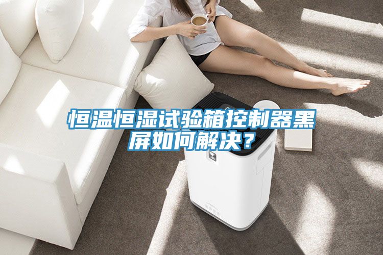亚洲欧美一级特黄大片 恒温恒湿试验箱控制器黑屏如何解决？