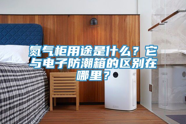 亚洲欧美一级特黄大片 氮气柜用途是什么？它与电子防潮箱的区别在哪里？
